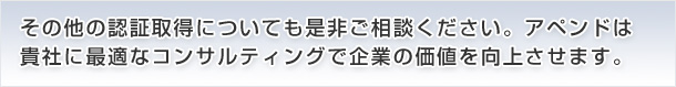 その他の認証取得についても是非ご相談ください。アペンドは
貴社に最適なコンサルティングで企業の価値を向上させます。